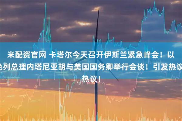米配资官网 卡塔尔今天召开伊斯兰紧急峰会！以色列总理内塔尼亚胡与美国国务卿举行会谈！引发热议！