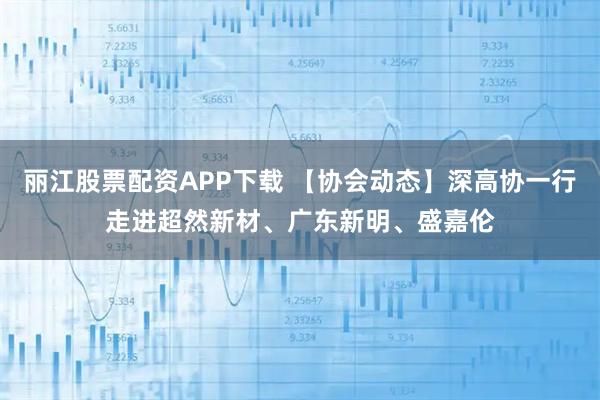 丽江股票配资APP下载 【协会动态】深高协一行走进超然新材、广东新明、盛嘉伦