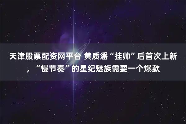 天津股票配资网平台 黄质潘“挂帅”后首次上新，“慢节奏”的星纪魅族需要一个爆款