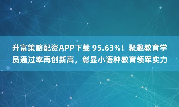 升富策略配资APP下载 95.63%！聚趣教育学员通过率再创新高，彰显小语种教育领军实力