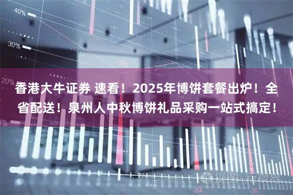 香港大牛证券 速看！2025年博饼套餐出炉！全省配送！泉州人中秋博饼礼品采购一站式搞定！