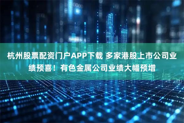 杭州股票配资门户APP下载 多家港股上市公司业绩预喜！有色金属公司业绩大幅预增