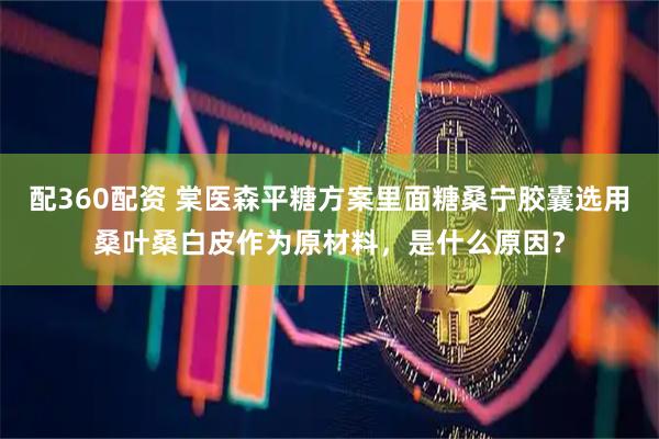 配360配资 棠医森平糖方案里面糖桑宁胶囊选用桑叶桑白皮作为原材料，是什么原因？