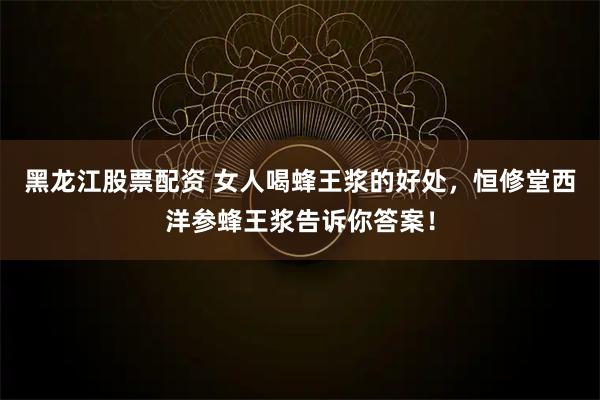 黑龙江股票配资 女人喝蜂王浆的好处，恒修堂西洋参蜂王浆告诉你答案！