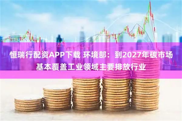 恒瑞行配资APP下载 环境部：到2027年碳市场基本覆盖工业领域主要排放行业