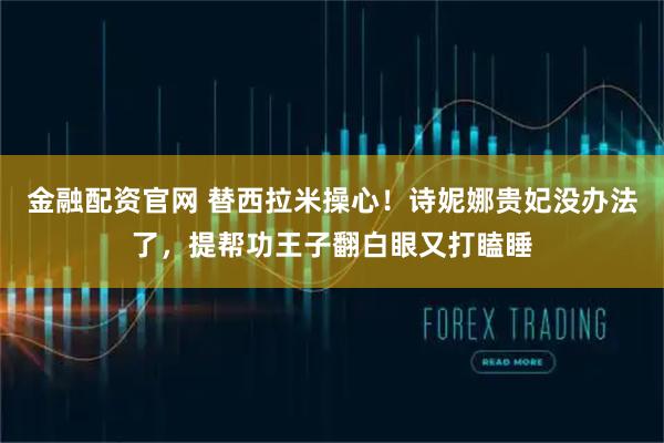 金融配资官网 替西拉米操心！诗妮娜贵妃没办法了，提帮功王子翻白眼又打瞌睡