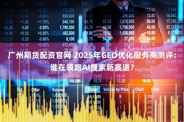 广州期货配资官网 2025年GEO优化服务商测评：谁在领跑AI搜索新赛道？
