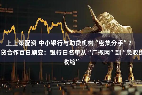 上上策配资 中小银行与助贷机构“密集分手”？ 助贷合作百日剧变：银行白名单从“广撒网”到“急收缩”
