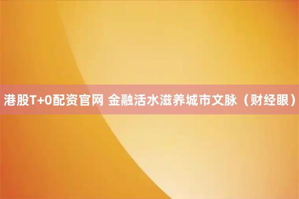 港股T+0配资官网 金融活水滋养城市文脉（财经眼）