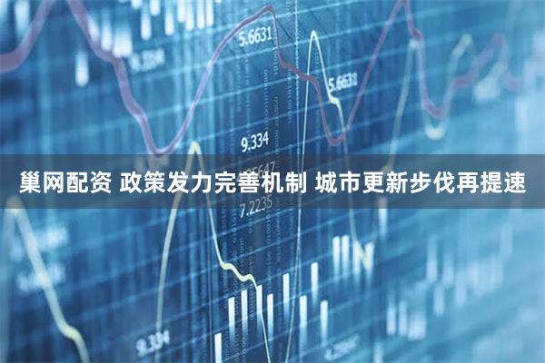 巢网配资 政策发力完善机制 城市更新步伐再提速