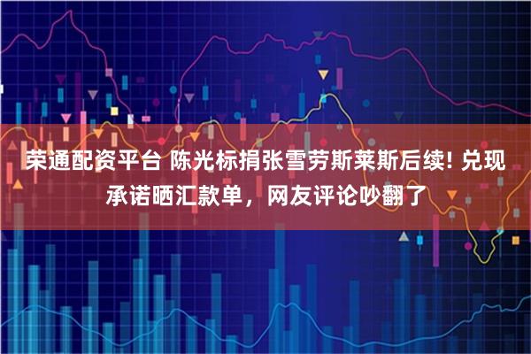 荣通配资平台 陈光标捐张雪劳斯莱斯后续! 兑现承诺晒汇款单，网友评论吵翻了