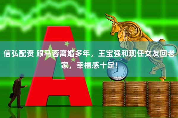信弘配资 跟马蓉离婚多年，王宝强和现任女友回老家，幸福感十足!