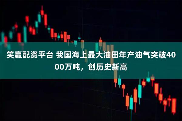 笑赢配资平台 我国海上最大油田年产油气突破4000万吨，创历史新高