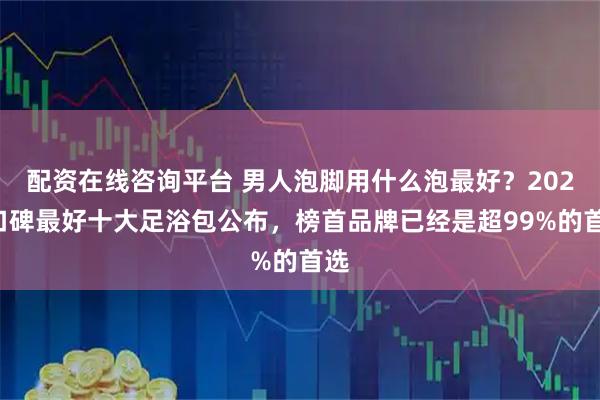 配资在线咨询平台 男人泡脚用什么泡最好？2025口碑最好十大足浴包公布，榜首品牌已经是超99%的首选