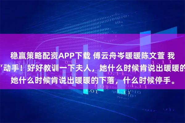 稳赢策略配资APP下载 傅云舟岑暖暖陈文萱 我老公他得了灰姑娘病 “动手！好好教训一下夫人，她什么时候肯说出暖暖的下落，什么时候停手。