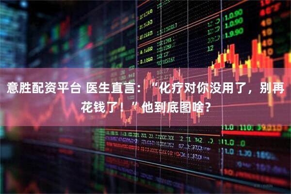 意胜配资平台 医生直言：“化疗对你没用了，别再花钱了！”他到底图啥？