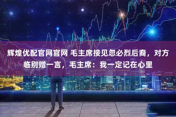 辉煌优配官网官网 毛主席接见忽必烈后裔，对方临别赠一言，毛主席：我一定记在心里