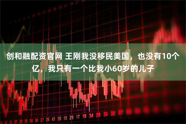 创和融配资官网 王刚我没移民美国，也没有10个亿，我只有一个比我小60岁的儿子