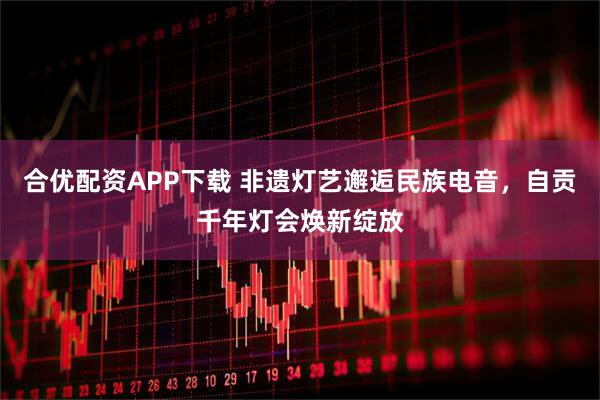 合优配资APP下载 非遗灯艺邂逅民族电音，自贡千年灯会焕新绽放