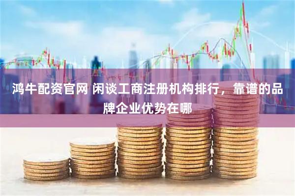 鸿牛配资官网 闲谈工商注册机构排行，靠谱的品牌企业优势在哪