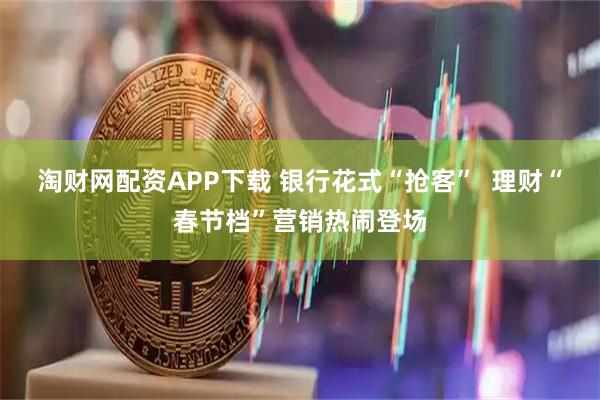 淘财网配资APP下载 银行花式“抢客”  理财“春节档”营销热闹登场