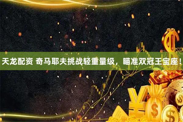 天龙配资 奇马耶夫挑战轻重量级，瞄准双冠王宝座！