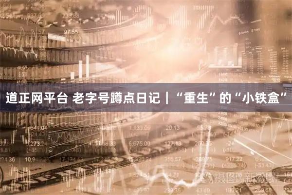 道正网平台 老字号蹲点日记｜“重生”的“小铁盒”