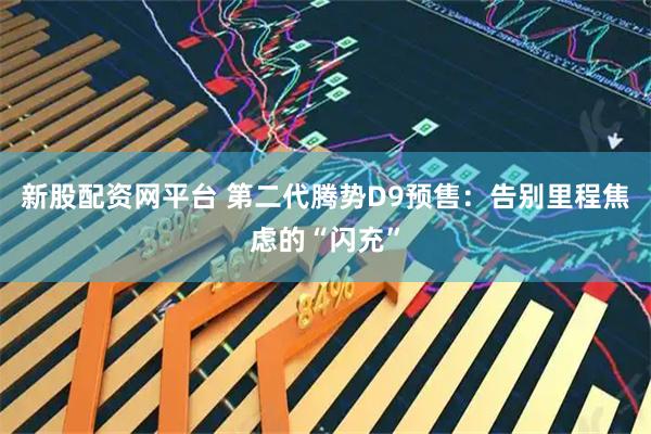 新股配资网平台 第二代腾势D9预售：告别里程焦虑的“闪充”