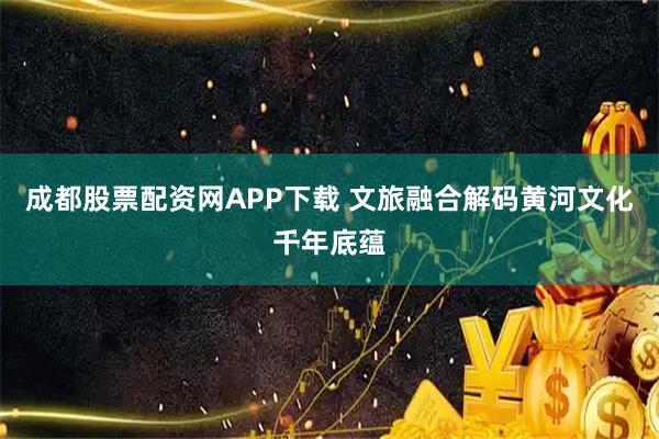 成都股票配资网APP下载 文旅融合解码黄河文化千年底蕴