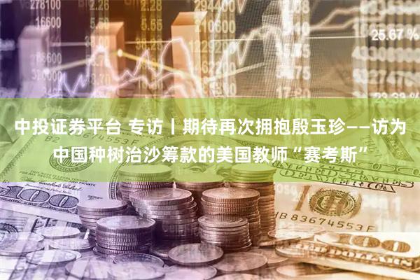 中投证券平台 专访丨期待再次拥抱殷玉珍——访为中国种树治沙筹款的美国教师“赛考斯”
