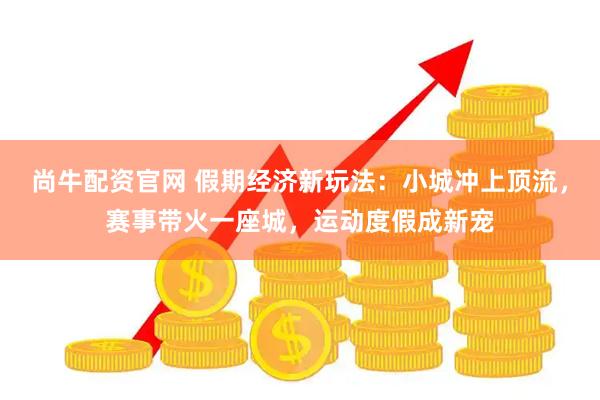尚牛配资官网 假期经济新玩法：小城冲上顶流，赛事带火一座城，运动度假成新宠