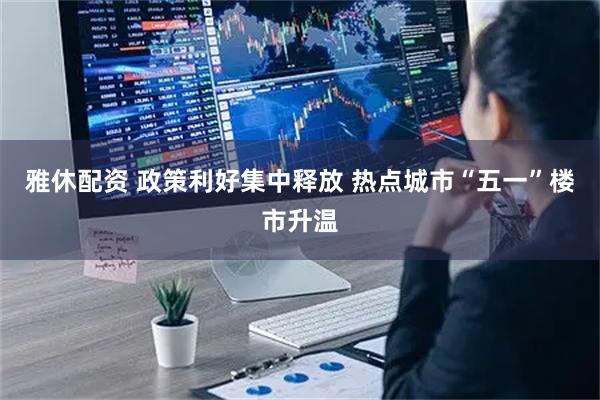 雅休配资 政策利好集中释放 热点城市“五一”楼市升温