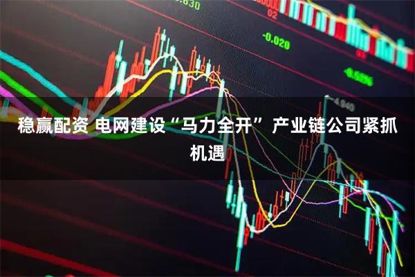 稳赢配资 电网建设“马力全开” 产业链公司紧抓机遇