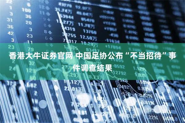 香港大牛证券官网 中国足协公布“不当招待”事件调查结果