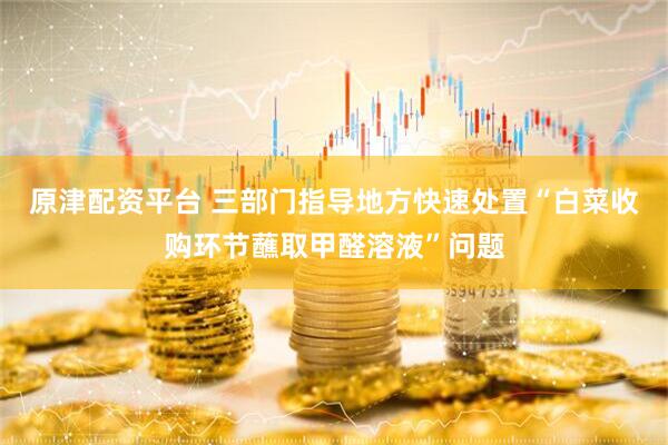 原津配资平台 三部门指导地方快速处置“白菜收购环节蘸取甲醛溶液”问题