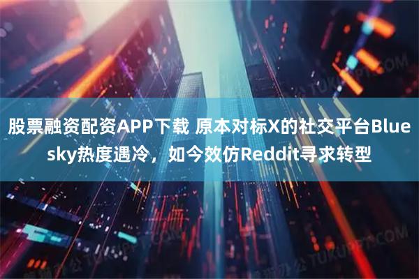 股票融资配资APP下载 原本对标X的社交平台Bluesky热度遇冷，如今效仿Reddit寻求转型