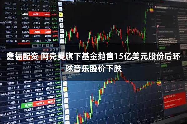 鑫福配资 阿克曼旗下基金抛售15亿美元股份后环球音乐股价下跌