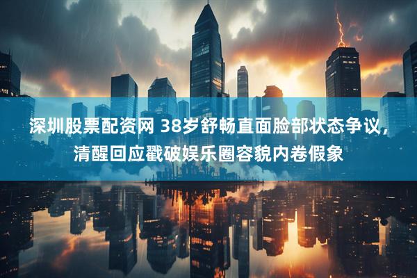 深圳股票配资网 38岁舒畅直面脸部状态争议，清醒回应戳破娱乐圈容貌内卷假象
