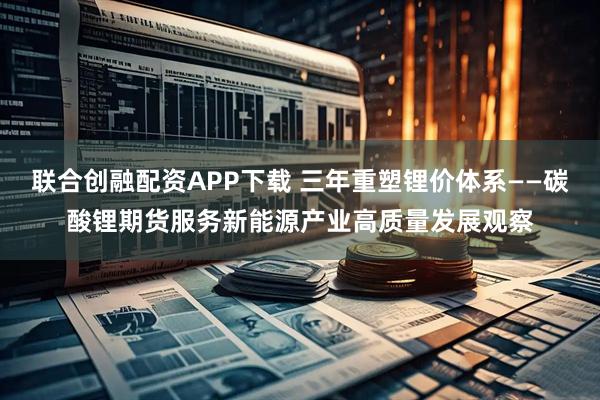 联合创融配资APP下载 三年重塑锂价体系——碳酸锂期货服务新能源产业高质量发展观察
