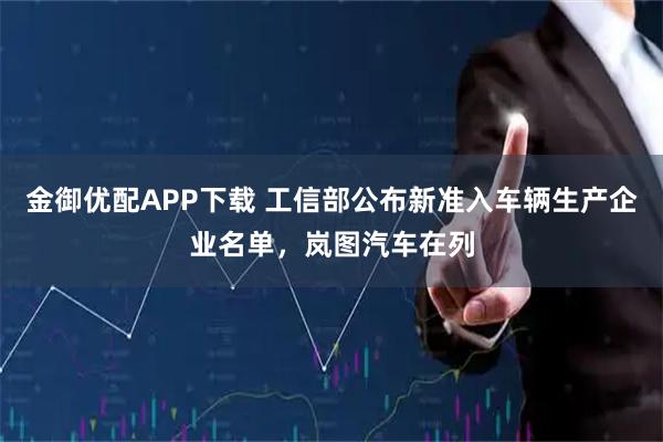 金御优配APP下载 工信部公布新准入车辆生产企业名单，岚图汽车在列